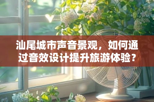 汕尾城市声音景观，如何通过音效设计提升旅游体验？