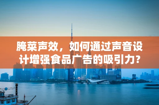 腌菜声效，如何通过声音设计增强食品广告的吸引力？