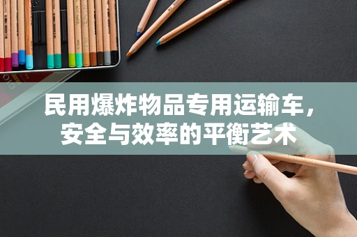 民用爆炸物品专用运输车，安全与效率的平衡艺术