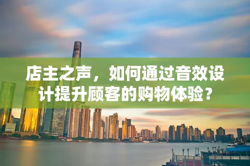 店主之声，如何通过音效设计提升顾客的购物体验？