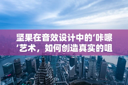 坚果在音效设计中的‘咔嚓’艺术，如何创造真实的咀嚼体验？