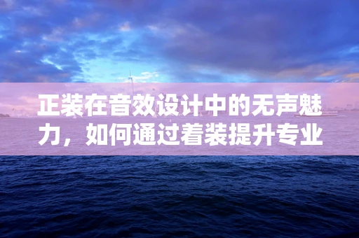 正装在音效设计中的无声魅力，如何通过着装提升专业度？