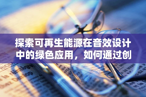 探索可再生能源在音效设计中的绿色应用，如何通过创新技术实现可持续发展？