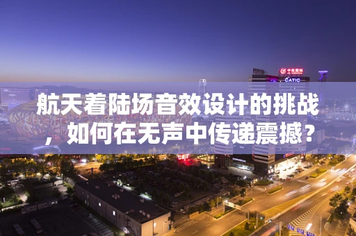 航天着陆场音效设计的挑战，如何在无声中传递震撼？