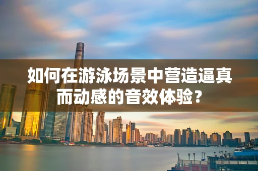 如何在游泳场景中营造逼真而动感的音效体验？