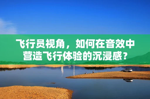 飞行员视角，如何在音效中营造飞行体验的沉浸感？