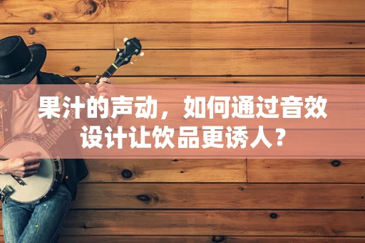 果汁的声动，如何通过音效设计让饮品更诱人？