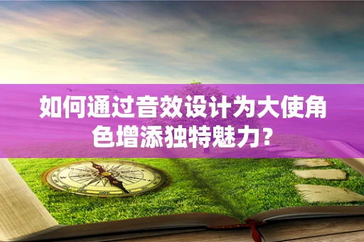 如何通过音效设计为大使角色增添独特魅力？