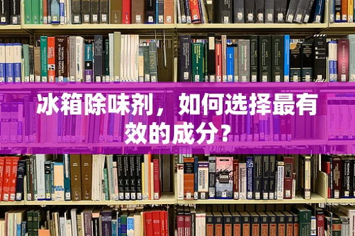 冰箱除味剂，如何选择最有效的成分？