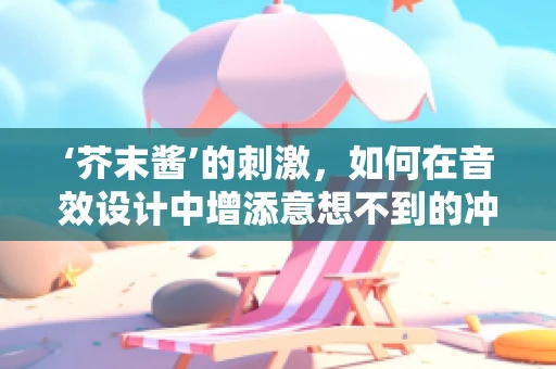 ‘芥末酱’的刺激，如何在音效设计中增添意想不到的冲击力？