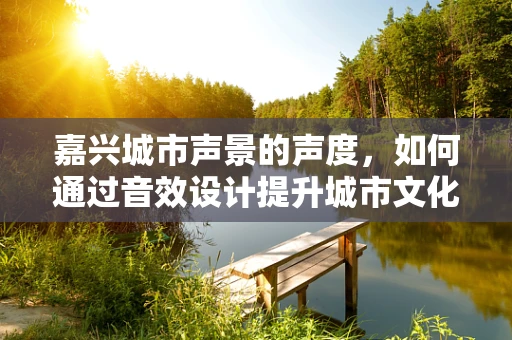 嘉兴城市声景的声度，如何通过音效设计提升城市文化氛围？