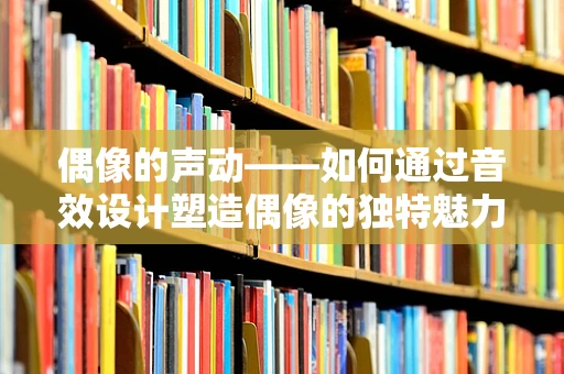 偶像的声动——如何通过音效设计塑造偶像的独特魅力？