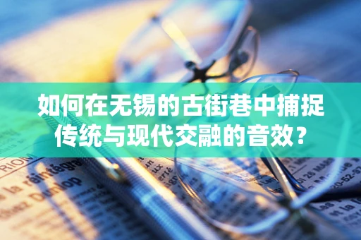 如何在无锡的古街巷中捕捉传统与现代交融的音效？