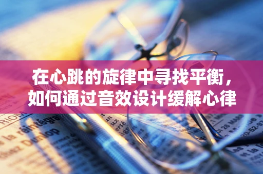 在心跳的旋律中寻找平衡，如何通过音效设计缓解心律失常患者的焦虑？