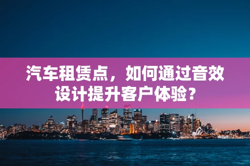 汽车租赁点，如何通过音效设计提升客户体验？