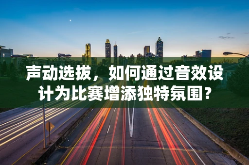 声动选拔，如何通过音效设计为比赛增添独特氛围？
