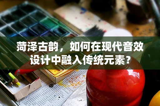 菏泽古韵，如何在现代音效设计中融入传统元素？