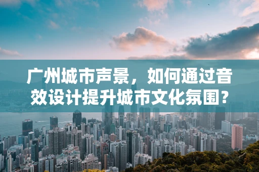 广州城市声景，如何通过音效设计提升城市文化氛围？