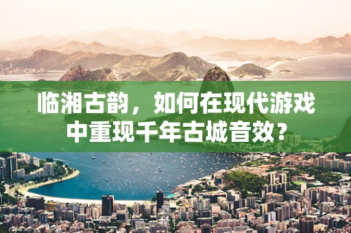 临湘古韵，如何在现代游戏中重现千年古城音效？