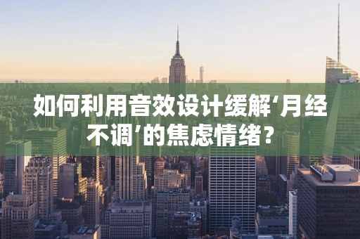 如何利用音效设计缓解‘月经不调’的焦虑情绪？