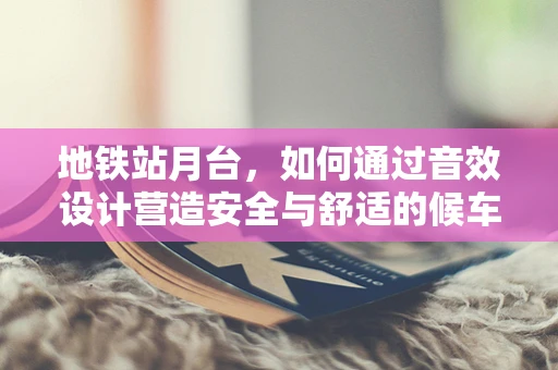 地铁站月台，如何通过音效设计营造安全与舒适的候车环境？