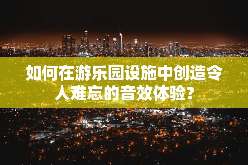 如何在游乐园设施中创造令人难忘的音效体验？