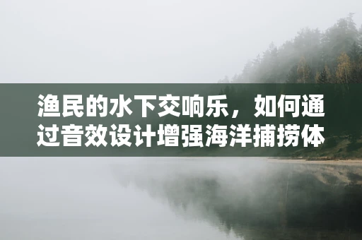 渔民的水下交响乐，如何通过音效设计增强海洋捕捞体验？