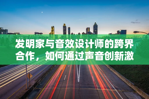 发明家与音效设计师的跨界合作，如何通过声音创新激发创意火花？