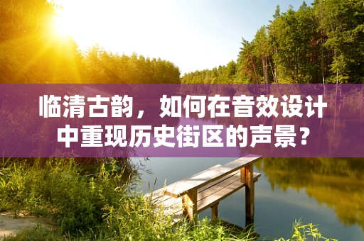 临清古韵，如何在音效设计中重现历史街区的声景？