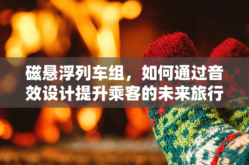 磁悬浮列车组，如何通过音效设计提升乘客的未来旅行体验？