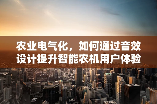 农业电气化，如何通过音效设计提升智能农机用户体验？