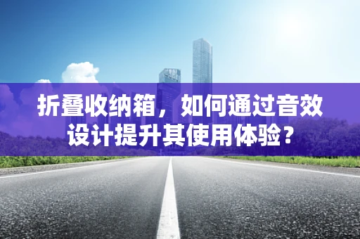 折叠收纳箱，如何通过音效设计提升其使用体验？