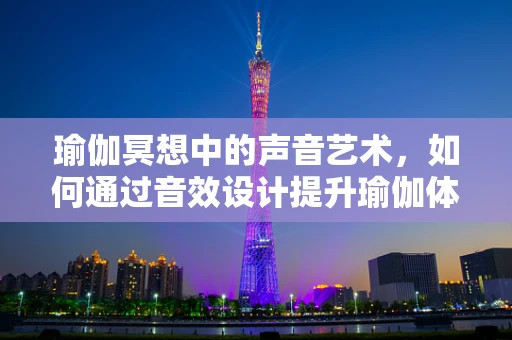瑜伽冥想中的声音艺术，如何通过音效设计提升瑜伽体验？
