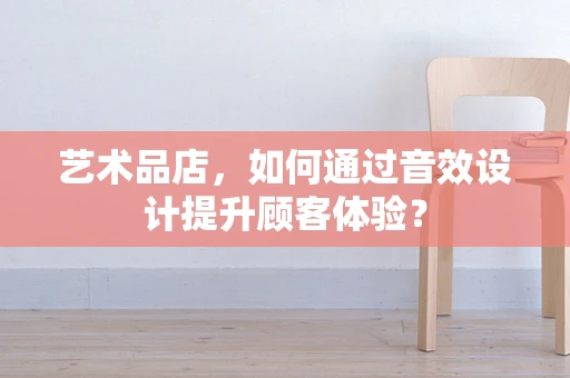 艺术品店，如何通过音效设计提升顾客体验？