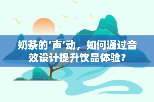奶茶的‘声’动，如何通过音效设计提升饮品体验？