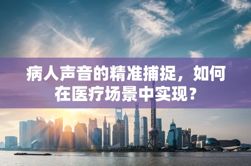 病人声音的精准捕捉，如何在医疗场景中实现？