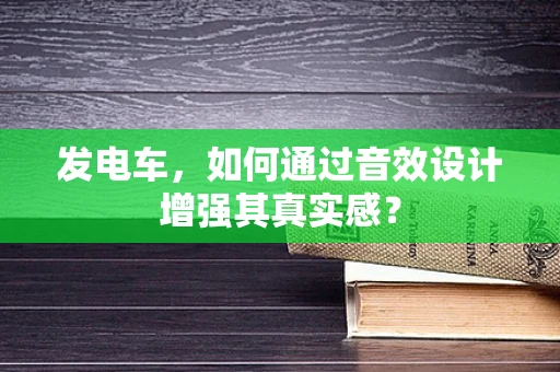 发电车，如何通过音效设计增强其真实感？