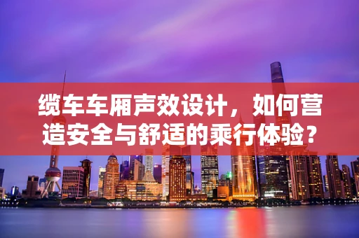 缆车车厢声效设计，如何营造安全与舒适的乘行体验？