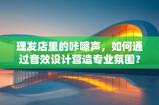 理发店里的咔嚓声，如何通过音效设计营造专业氛围？