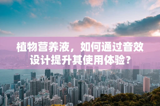 植物营养液，如何通过音效设计提升其使用体验？