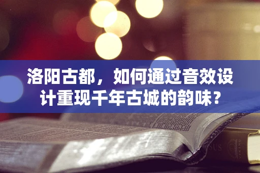 洛阳古都，如何通过音效设计重现千年古城的韵味？