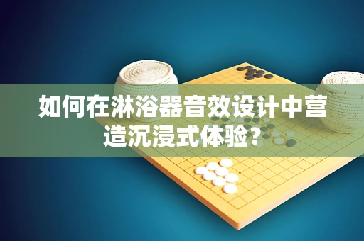如何在淋浴器音效设计中营造沉浸式体验？