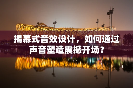 揭幕式音效设计，如何通过声音塑造震撼开场？