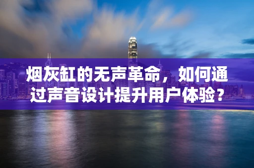 烟灰缸的无声革命，如何通过声音设计提升用户体验？
