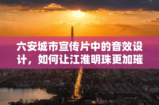 六安城市宣传片中的音效设计，如何让江淮明珠更加璀璨？