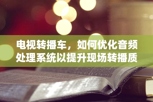 电视转播车，如何优化音频处理系统以提升现场转播质量？