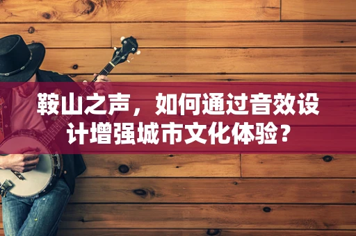 鞍山之声，如何通过音效设计增强城市文化体验？