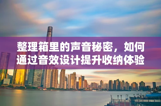 整理箱里的声音秘密，如何通过音效设计提升收纳体验？