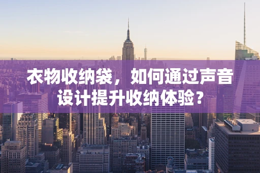 衣物收纳袋，如何通过声音设计提升收纳体验？