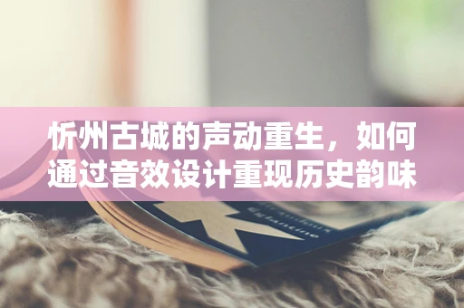 忻州古城的声动重生，如何通过音效设计重现历史韵味？